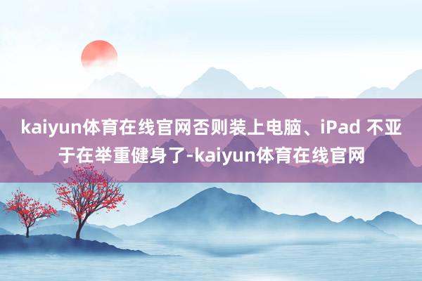 kaiyun体育在线官网否则装上电脑、iPad 不亚于在举重健身了-kaiyun体育在线官网