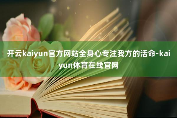 开云kaiyun官方网站全身心专注我方的活命-kaiyun体育在线官网