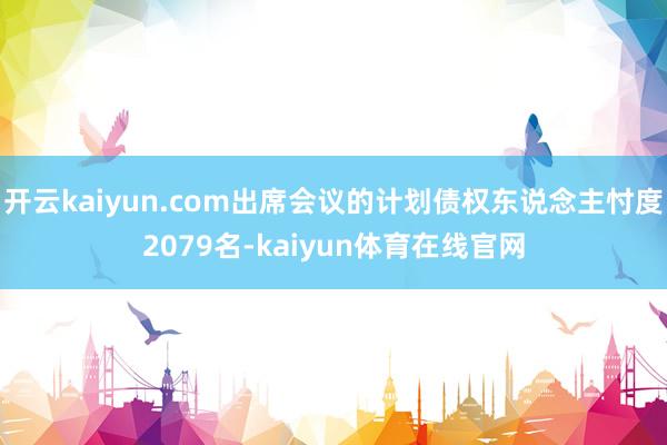 开云kaiyun.com出席会议的计划债权东说念主忖度2079名-kaiyun体育在线官网