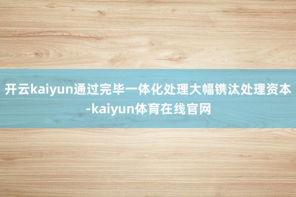 开云kaiyun通过完毕一体化处理大幅镌汰处理资本-kaiyun体育在线官网