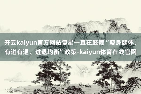 开云kaiyun官方网站复星一直在鼓舞“瘦身健体、有进有退、进退均衡”政策-kaiyun体育在线官网
