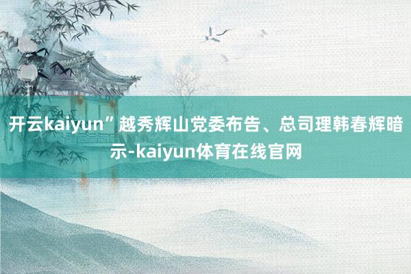 开云kaiyun”越秀辉山党委布告、总司理韩春辉暗示-kaiyun体育在线官网