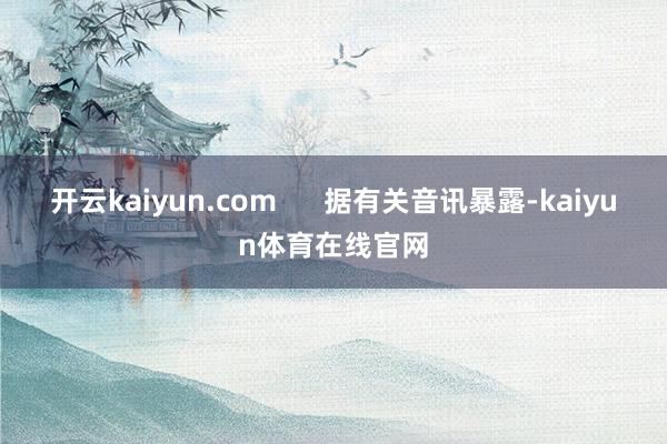 开云kaiyun.com 据有关音讯暴露-kaiyun体育在线官网