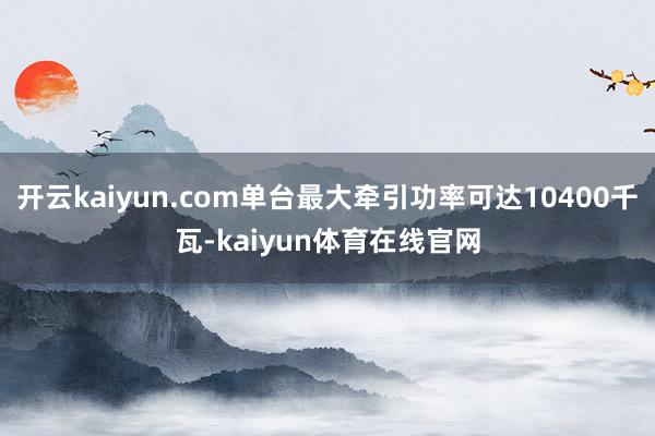 开云kaiyun.com单台最大牵引功率可达10400千瓦-kaiyun体育在线官网