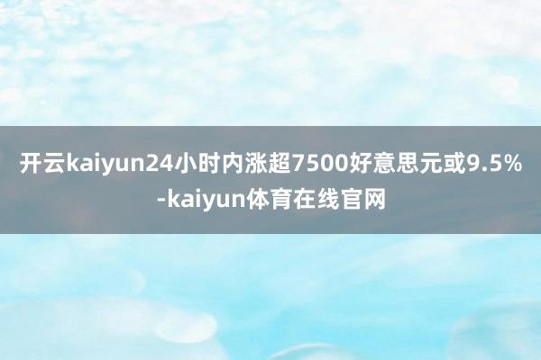 开云kaiyun24小时内涨超7500好意思元或9.5%-kaiyun体育在线官网