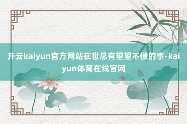 开云kaiyun官方网站在世总有望望不惯的事-kaiyun体育在线官网