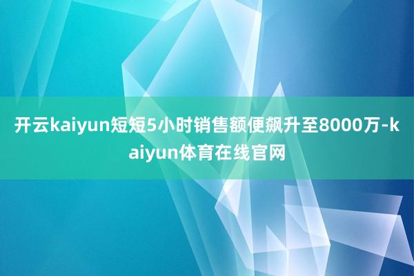 开云kaiyun短短5小时销售额便飙升至8000万-kaiyun体育在线官网