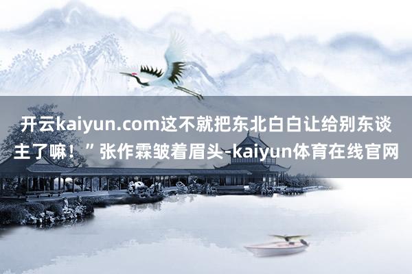 开云kaiyun.com这不就把东北白白让给别东谈主了嘛!”张作霖皱着眉头-kaiyun体育在线官网