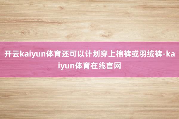 开云kaiyun体育还可以计划穿上棉裤或羽绒裤-kaiyun体育在线官网