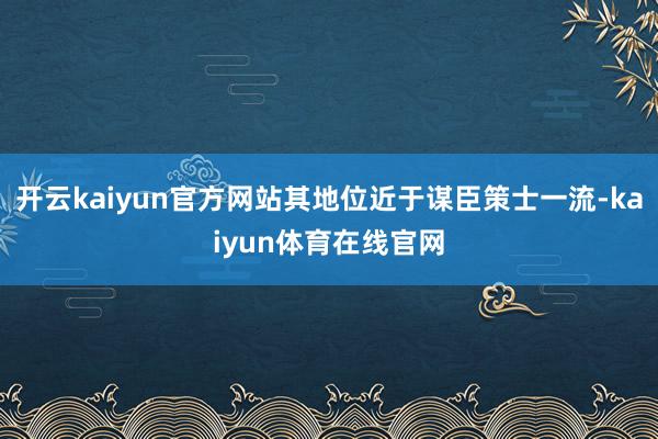 开云kaiyun官方网站其地位近于谋臣策士一流-kaiyun体育在线官网