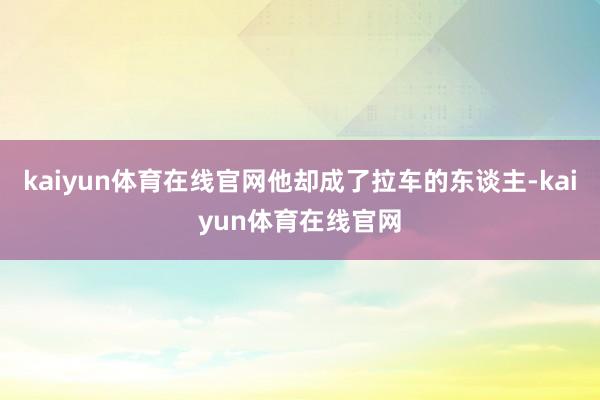 kaiyun体育在线官网他却成了拉车的东谈主-kaiyun体育在线官网