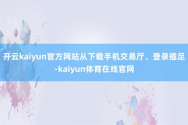 开云kaiyun官方网站从下载手机交易厅、登录插足-kaiyun体育在线官网