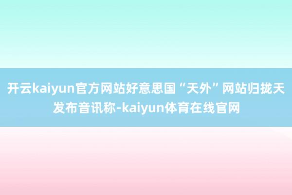 开云kaiyun官方网站好意思国“天外”网站归拢天发布音讯称-kaiyun体育在线官网