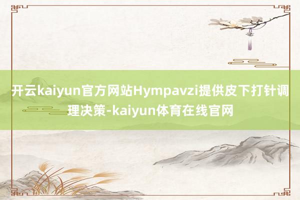 开云kaiyun官方网站Hympavzi提供皮下打针调理决策-kaiyun体育在线官网