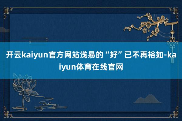 开云kaiyun官方网站浅易的“好”已不再裕如-kaiyun体育在线官网