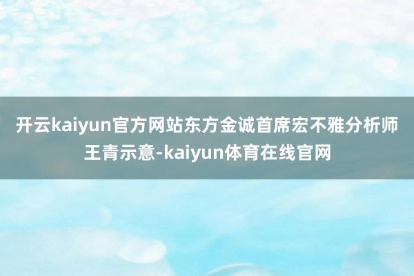开云kaiyun官方网站 东方金诚首席宏不雅分析师王青示意-kaiyun体育在线官网