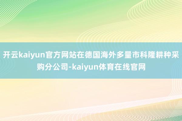 开云kaiyun官方网站在德国海外多量市科隆耕种采购分公司-kaiyun体育在线官网