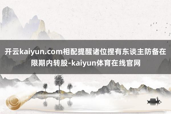 开云kaiyun.com相配提醒诸位捏有东谈主防备在限期内转股-kaiyun体育在线官网