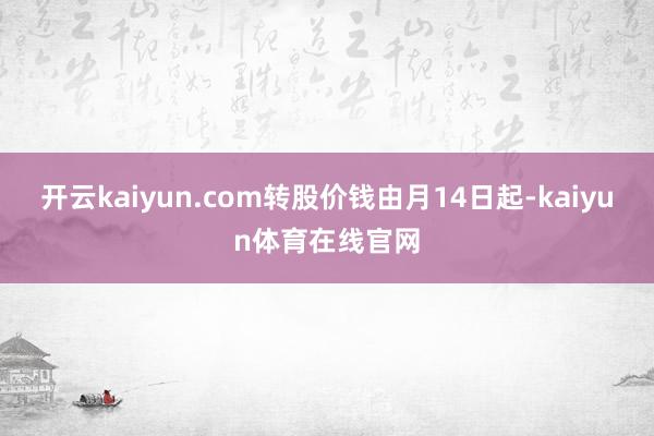 开云kaiyun.com转股价钱由月14日起-kaiyun体育在线官网