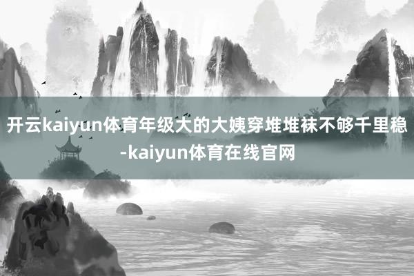 开云kaiyun体育年级大的大姨穿堆堆袜不够千里稳-kaiyun体育在线官网