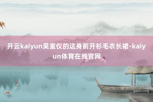 开云kaiyun吴宣仪的这身前开衫毛衣长裙-kaiyun体育在线官网