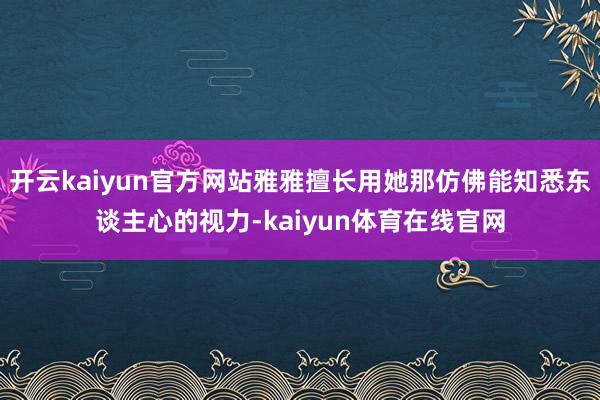 开云kaiyun官方网站雅雅擅长用她那仿佛能知悉东谈主心的视力-kaiyun体育在线官网