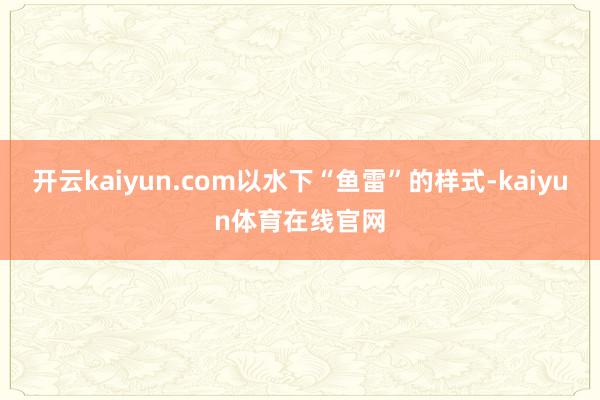 开云kaiyun.com以水下“鱼雷”的样式-kaiyun体育在线官网
