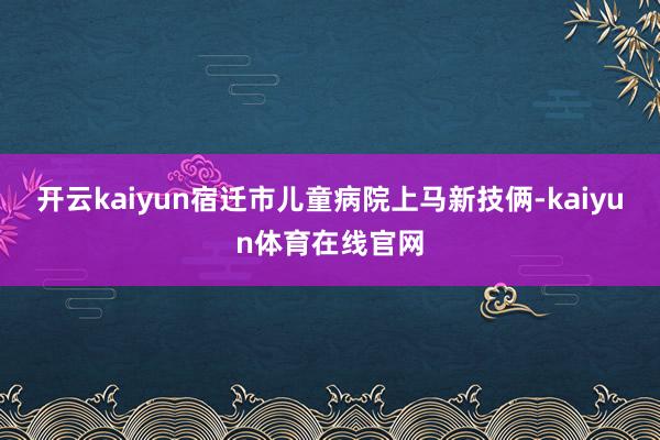 开云kaiyun宿迁市儿童病院上马新技俩-kaiyun体育在线官网