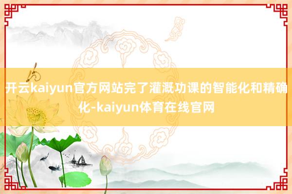 开云kaiyun官方网站完了灌溉功课的智能化和精确化-kaiyun体育在线官网