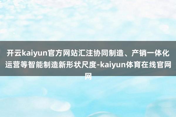 开云kaiyun官方网站汇注协同制造、产销一体化运营等智能制造新形状尺度-kaiyun体育在线官网