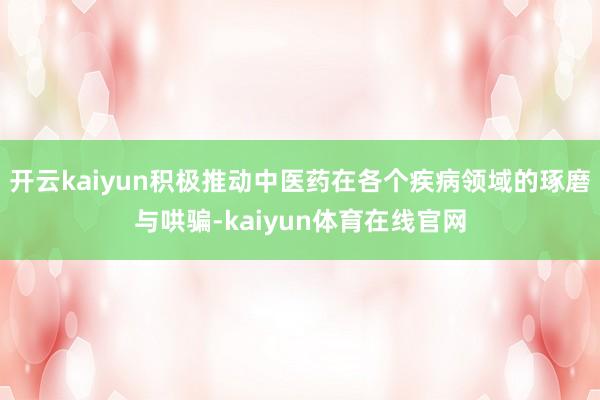 开云kaiyun积极推动中医药在各个疾病领域的琢磨与哄骗-kaiyun体育在线官网