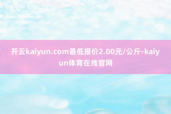开云kaiyun.com最低报价2.00元/公斤-kaiyun体育在线官网