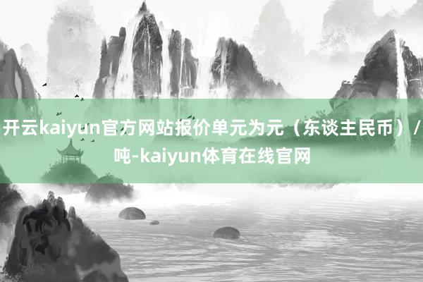 开云kaiyun官方网站报价单元为元(东谈主民币)/吨-kaiyun体育在线官网