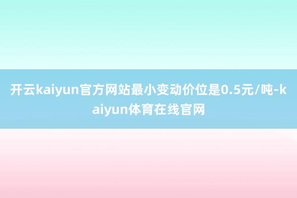 开云kaiyun官方网站最小变动价位是0.5元/吨-kaiyun体育在线官网