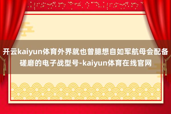 开云kaiyun体育外界就也曾臆想自如军航母会配备磋磨的电子战型号-kaiyun体育在线官网