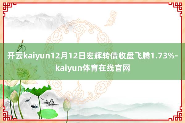 开云kaiyun12月12日宏辉转债收盘飞腾1.73%-kaiyun体育在线官网