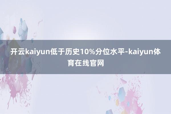 开云kaiyun低于历史10%分位水平-kaiyun体育在线官网