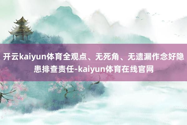 开云kaiyun体育全观点、无死角、无遗漏作念好隐患排查责任-kaiyun体育在线官网