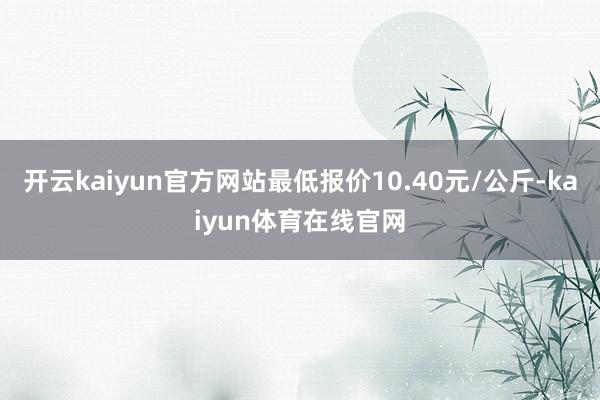 开云kaiyun官方网站最低报价10.40元/公斤-kaiyun体育在线官网