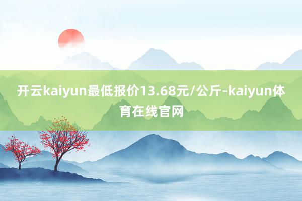 开云kaiyun最低报价13.68元/公斤-kaiyun体育在线官网