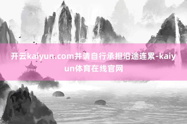 开云kaiyun.com并请自行承担沿途连累-kaiyun体育在线官网