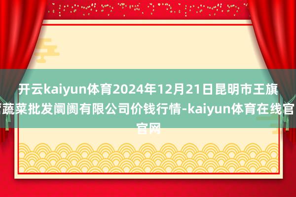 开云kaiyun体育2024年12月21日昆明市王旗营蔬菜批发阛阓有限公司价钱行情-kaiyun体育在线官网