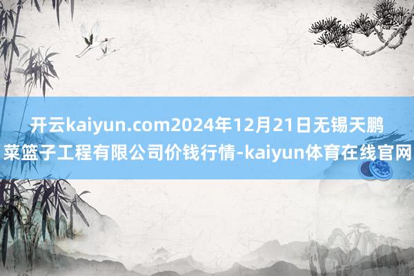 开云kaiyun.com2024年12月21日无锡天鹏菜篮子工程有限公司价钱行情-kaiyun体育在线官网