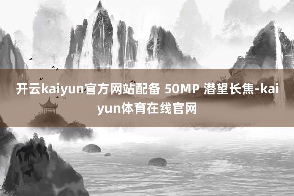 开云kaiyun官方网站配备 50MP 潜望长焦-kaiyun体育在线官网