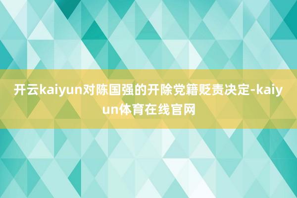 开云kaiyun对陈国强的开除党籍贬责决定-kaiyun体育在线官网