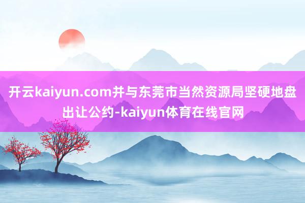 开云kaiyun.com并与东莞市当然资源局坚硬地盘出让公约-kaiyun体育在线官网