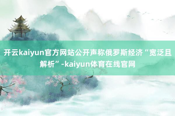 开云kaiyun官方网站公开声称俄罗斯经济“宽泛且解析”-kaiyun体育在线官网