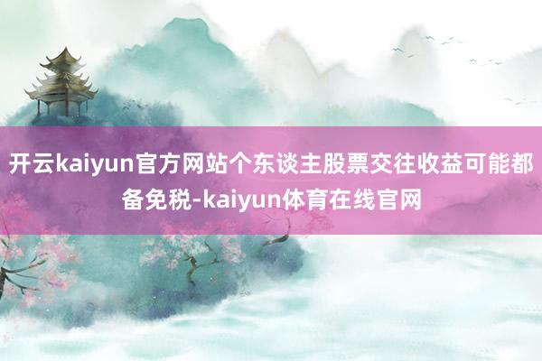 开云kaiyun官方网站个东谈主股票交往收益可能都备免税-kaiyun体育在线官网