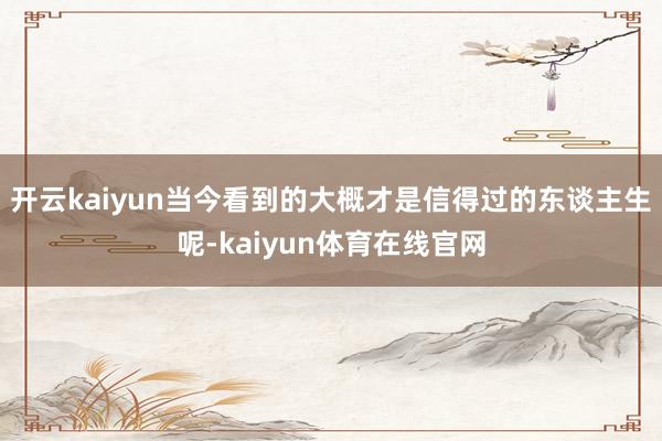 开云kaiyun当今看到的大概才是信得过的东谈主生呢-kaiyun体育在线官网