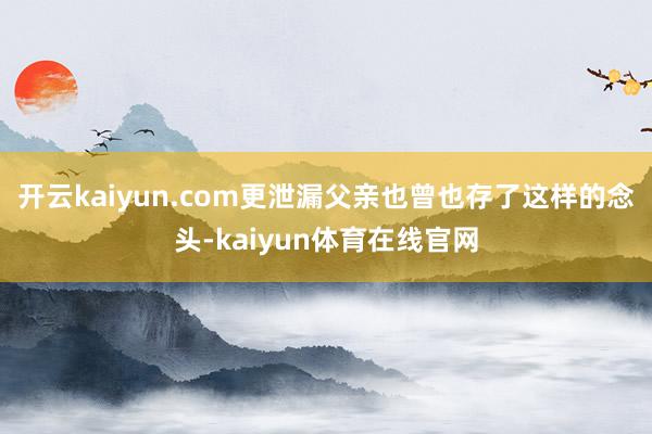 开云kaiyun.com更泄漏父亲也曾也存了这样的念头-kaiyun体育在线官网